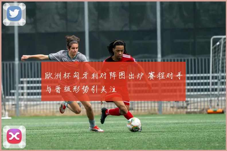 欧洲杯匈牙利对阵图出炉 赛程对手与晋级形势引关注