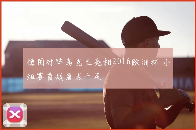 德国对阵乌克兰亮相2016欧洲杯 小组赛首战看点十足