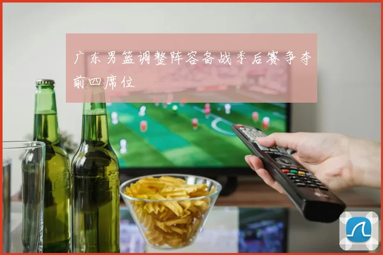 广东男篮调整阵容备战季后赛争夺前四席位