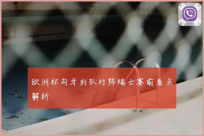 欧洲杯匈牙利队对阵瑞士赛前看点解析
