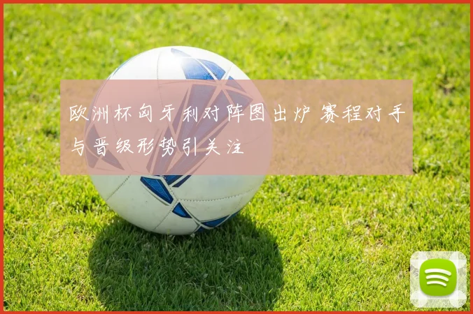 欧洲杯匈牙利对阵图出炉 赛程对手与晋级形势引关注