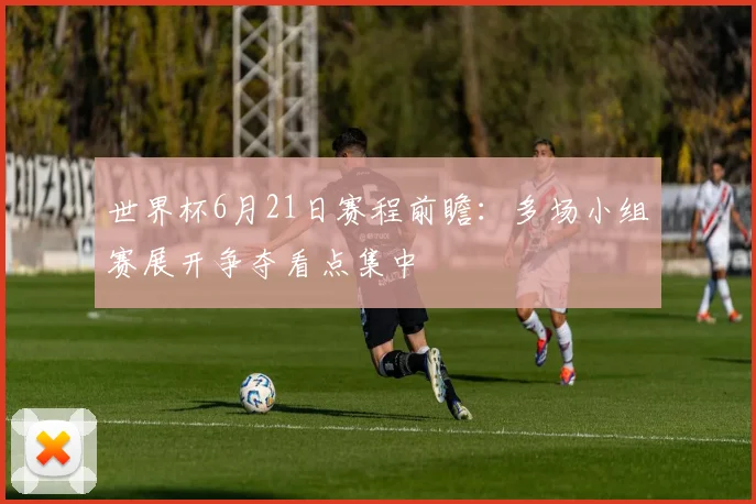 世界杯6月21日赛程前瞻:多场小组赛展开争夺看点集中