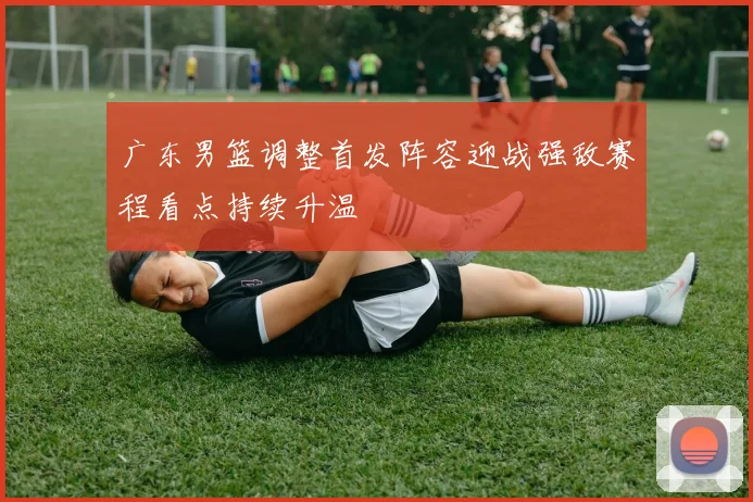 广东男篮调整首发阵容迎战强敌赛程看点持续升温